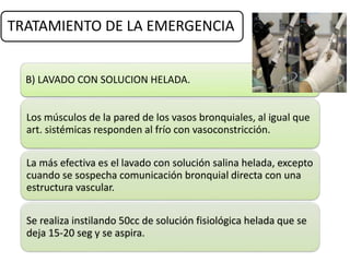 TRATAMIENTO DE LA EMERGENCIA
B) LAVADO CON SOLUCION HELADA.
Los músculos de la pared de los vasos bronquiales, al igual que
art. sistémicas responden al frío con vasoconstricción.
La más efectiva es el lavado con solución salina helada, excepto
cuando se sospecha comunicación bronquial directa con una
estructura vascular.
Se realiza instilando 50cc de solución fisiológica helada que se
deja 15-20 seg y se aspira.
 
