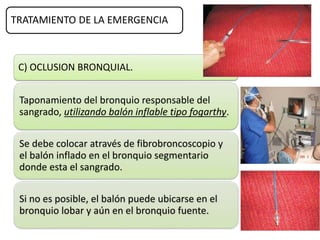 TRATAMIENTO DE LA EMERGENCIA
C) OCLUSION BRONQUIAL.
Taponamiento del bronquio responsable del
sangrado, utilizando balón inflable tipo fogarthy.
Se debe colocar através de fibrobroncoscopio y
el balón inflado en el bronquio segmentario
donde esta el sangrado.
Si no es posible, el balón puede ubicarse en el
bronquio lobar y aún en el bronquio fuente.
 