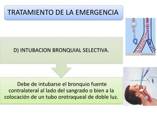 TRATAMIENTO DE LA EMERGENCIA
Debe de intubarse el bronquio fuente
contralateral al lado del sangrado o bien a la
colocación de un tubo orotraqueal de doble luz.
D) INTUBACION BRONQUIAL SELECTIVA.
 