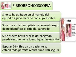 FIBROBRONCOSCOPIA
Sino se ha utilizado en el manejo del
episodio agudo, hacerlo con el px estable.
Si se usa en la hemoptisis, se corre el riesgo
de no identificar el sitio del sangrado.
Si se espera hasta el cese del sangrado,
puede ser que no se identifique ningún sitio.
Esperar 24-48hrs en un paciente ya
estabilizado permite realizar una FBB segura
 