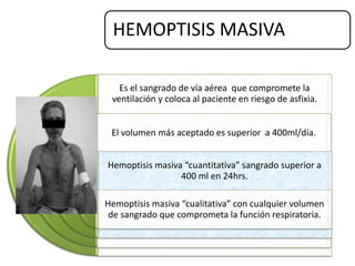 HEMOPTISIS MASIVA
Es el sangrado de vía aérea que compromete la
ventilación y coloca al paciente en riesgo de asfixia.
El volumen más aceptado es superior a 400ml/día.
Hemoptisis masiva “cuantitativa” sangrado superior a
400 ml en 24hrs.
Hemoptisis masiva “cualitativa” con cualquier volumen
de sangrado que comprometa la función respiratoria.
 