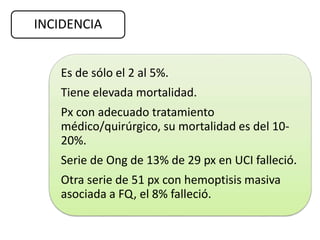 INCIDENCIA
Es de sólo el 2 al 5%.
Tiene elevada mortalidad.
Px con adecuado tratamiento
médico/quirúrgico, su mortalidad es del 10-
20%.
Serie de Ong de 13% de 29 px en UCI falleció.
Otra serie de 51 px con hemoptisis masiva
asociada a FQ, el 8% falleció.
 
