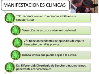 MANIFESTACIONES CLINICAS
TOS: reciente comienzo o cambio súbito en sus
características.
Sensación de escozor a nivel retroesternal.
2/3 tiene antecedentes de episodios de esputo
hemoptoico en días previos.
Disnea severa que puede llegar a la asfixia.
Dx. Diferencial: Divertículo de Zencker o traumatismos
penetrantes cervicofaciales.
 