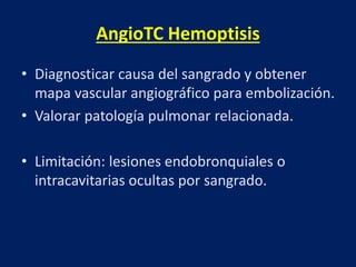 AngioTC Hemoptisis
• Diagnosticar causa del sangrado y obtener
mapa vascular angiográfico para embolización.
• Valorar patología pulmonar relacionada.
• Limitación: lesiones endobronquiales o
intracavitarias ocultas por sangrado.
 