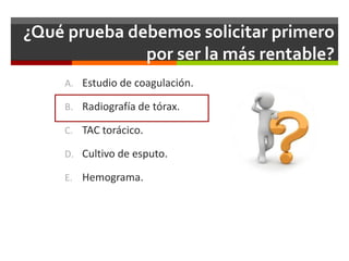 ¿Qué prueba debemos solicitar primero
por ser la más rentable?
A. Estudio de coagulación.
B. Radiografía de tórax.
C. TAC torácico.
D. Cultivo de esputo.
E. Hemograma.
 
