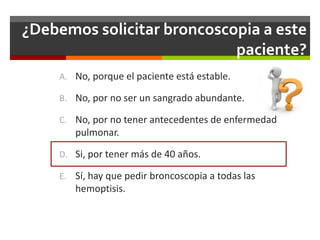¿Debemos solicitar broncoscopia a este
paciente?
A. No, porque el paciente está estable.
B. No, por no ser un sangrado abundante.
C. No, por no tener antecedentes de enfermedad
pulmonar.
D. Si, por tener más de 40 años.
E. Sí, hay que pedir broncoscopia a todas las
hemoptisis.
 