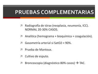 PRUEBAS COMPLEMENTARIAS
 Radiografía de tórax (neoplasia, neumonía, ICC).
NORMAL 20-30% CASOS.
 Analítica (hemograma + bioquímica + coagulación).
 Gasometría arterial si SatO2 < 90%.
 Prueba de Mantoux.
 Cultivo de esputo.
 Broncoscopia (diagnóstico 80% casos)  TAC.
 