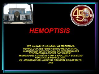 HEMOPTISIS DR. RENATO CASANOVA MENDOZA NEUMÓLOGO ASISTENTE CENTRO MÉDICO NAVAL  INSTITUTO DE INVESTIGACIÓN DE ENFERMEDADES RESPIRATORIAS CLÍNICA SAN GABRIEL. MIEMBRO DEL COMITÉ DE ASMA Y EPOC DE LA SOCIEDAD PERUANA DE NEUMOLOGÍA.  EX - RESIDENTE DEL HOSPITAL NACIONAL DOS DE MAYO. 2008 