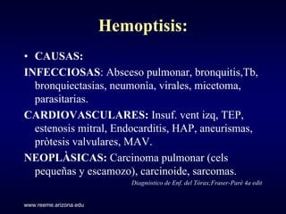 Hemoptisis:
• CAUSAS:
INFECCIOSAS: Absceso pulmonar, bronquitis,Tb,
  bronquiectasias, neumonìa, virales, micetoma,
  parasitarias.
CARDIOVASCULARES: Insuf. vent izq, TEP,
  estenosis mitral, Endocarditis, HAP, aneurismas,
  pròtesis valvulares, MAV.
NEOPLÀSICAS: Carcinoma pulmonar (cels
  pequeñas y escamozo), carcinoide, sarcomas.
                            Diagnòstico de Enf. del Tòrax;Fraser-Parè 4a edit


www.reeme.arizona.edu
 