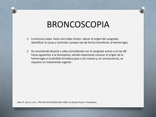 BRONCOSCOPIA
O La broncos copia tiene una triple misión: ubicar el origen del sangrado,
identificar la causa y controlar, aunque sea de forma transitoria, la hemorragia.
O Se recomienda llevarla a cabo coincidiendo con el sangrado activo o en las 48
horas siguientes a la hemoptisis; siendo importante conocer el origen de la
hemorragia si la pérdida hemática pasa a ser masiva y, en consecuencia, se
requiere un tratamiento urgente
Albert R. Spiro S, Jett J. TRATADO DE NEUMOLOGIA 2008. Ed. Mosby Elsevier. Philadelphia.
 