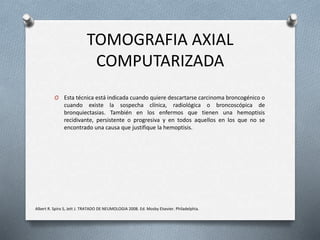 TOMOGRAFIA AXIAL
COMPUTARIZADA
O Esta técnica está indicada cuando quiere descartarse carcinoma broncogénico o
cuando existe la sospecha clínica, radiológica o broncoscópica de
bronquiectasias. También en los enfermos que tienen una hemoptisis
recidivante, persistente o progresiva y en todos aquellos en los que no se
encontrado una causa que justifique la hemoptisis.
Albert R. Spiro S, Jett J. TRATADO DE NEUMOLOGIA 2008. Ed. Mosby Elsevier. Philadelphia.
 
