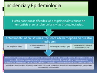 IncidenciayEpidemiologia
El carcinoma adquiere gran importancia en varones de más de 40 años de edad, sobre todo si tiene
antecedentes de tabaquismo, el mecanismo patogénico del sangrado se relaciona con la
inflamación y la necrosis de los vasos del tejido tumoral o con una neumonitis obstructiva asociada.
También es causa frecuente de hemoptisis el tumor carcinoide, pudiendo ocasionar una hemorragia masiva, dado que es
un tumor muy vascularizado.
Actualmente las causas más frecuentes de hemoptisis en nuestro
medio son
las neoplasias (28%),
la bronquitis crónica
(19.8%),
las bronquiectasias (14.5%)
y las neumonías o abscesos
pulmonares (11.5%).
Hasta hace pocas décadas las dos principales causas de
hemoptisis eran la tuberculosis y las bronquiectasias.
 