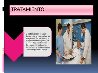 TRATAMIENTO
• El tratamiento y el lugar
donde este se va a realizar va
a depender del volumen y la
progresión del sangrado, de
la causa desencadenante,
del estado hemodinámico
del enfermo y de la situación
cardiorrespiratoria previa.
 