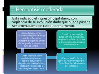 2.Hemoptisismoderada
 Está indicado el ingreso hospitalario, con
vigilancia de su evolución dado que puede pasar a
ser amenazante en cualquier momento.
Las medidas generales
recomendadas son: - Reposo
absoluto-Decúbito
ipsilateral al lugar del origen
del sangrado, si es que este
dato se conoce.
- Dieta absoluta, como
medida cautelar ante
posibles actuaciones
diagnósticas o terapéuticas,
especialmente cuando la
hemorragia es importante.
- Cateterización de vía
venosa y reserva de sangre. -
Cuantificación del volumen
del sangrado.
- Cuando la hemorragia
curse con una insuficiencia
respiratoria, debe recurrirse
al tratamiento con oxigeno
suplementario.
 