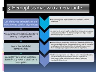 3.Hemoptisismasivao amenazante
• necesario ingresar al paciente en una Unidad de Cuidados
Intensivos
• A veces ha de recurrirse a la intubación orotraqueal, para la que
debe utilizarse un tubo de diámetro amplio por el que pase el
fibrobroncoscopio sin problemas.
• localización del origen de la hemorragia mediante broncoscopia,
es recomendable utilizar fibroscopios con un canal de aspiración
amplio y considerar la posibilidad de realizarla a través de un
tubo orotraqueal, si la perdida hemática es importante.
• La broncoscopia rígida está indicada como método endoscópico
inicial en hemoptisis masiva por la mayor capacidad de
aspiración y lograr, de forma simultánea una adecuada
ventilación del enfermo.
Los objetivos primordiales del
tratamiento son los siguientes:
Asegurar la permeabilidad de la vía
aérea y la oxigenación
Lograr la estabilidad
hemodinámica
Localizar y detener el sangrado -
Identificar y tratar la causa de la
hemoptisis
 