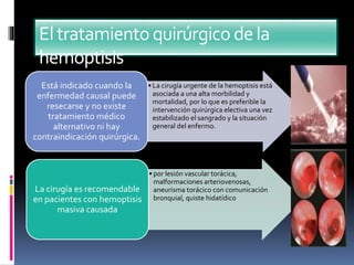 Eltratamientoquirúrgicodela
hemoptisis
• La cirugía urgente de la hemoptisis está
asociada a una alta morbilidad y
mortalidad, por lo que es preferible la
intervención quirúrgica electiva una vez
estabilizado el sangrado y la situación
general del enfermo.
Está indicado cuando la
enfermedad causal puede
resecarse y no existe
tratamiento médico
alternativo ni hay
contraindicación quirúrgica.
• por lesión vascular torácica,
malformaciones arteriovenosas,
aneurisma torácico con comunicación
bronquial, quiste hidatídico
La cirugía es recomendable
en pacientes con hemoptisis
masiva causada
 