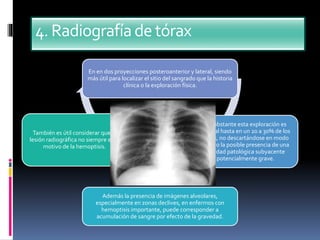 4.Radiografíadetórax
En en dos proyecciones posteroanterior y lateral, siendo
más útil para localizar el sitio del sangrado que la historia
clínica o la exploración física.
No obstante esta exploración es
normal hasta en un 20 a 30% de los
casos, no descartándose en modo
alguno la posible presencia de una
entidad patológica subyacente
potencialmente grave.
Además la presencia de imágenes alveolares,
especialmente en zonas declives, en enfermos con
hemoptisis importante, puede corresponder a
acumulación de sangre por efecto de la gravedad.
También es útil considerar que la
lesión radiográfica no siempre es el
motivo de la hemoptisis.
 
