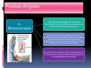 Pruebasdirigidas:
1.
Broncoscopia
Útil para ubicar el origen del sangrado,
identificar la causa y controlar, aunque sea de
forma transitoria, la hemorragia.
Esta técnica permite la visualización de ambos
sistemas bronquiales y localiza el origen del san grado,
bien por identificación directa de una lesión
endobronquial o por la existencia de coágulos o restos
hemáticos en un bronquio determinado.
El estudio broncoscópico debe completarse con
la toma de las muestras anatomopatológicas o
microbiológicas que proceda.
 