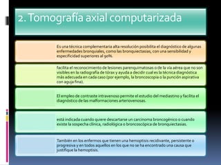 2.Tomografíaaxialcomputarizada
Es una técnica complementaria alta resolución posibilita el diagnóstico de algunas
enfermedades bronquiales, como las bronquiectasias, con una sensibilidad y
especificidad superiores al 90%.
facilita el reconocimiento de lesiones parenquimatosas o de la vía aérea que no son
visibles en la radiografía de tórax y ayuda a decidir cual es la técnica diagnóstica
más adecuada en cada caso (por ejemplo, la broncoscopia o la punción aspirativa
con aguja fina).
El empleo de contraste intravenoso permite el estudio del mediastino y facilita el
diagnóstico de las malformaciones arteriovenosas.
está indicada cuando quiere descartarse un carcinoma broncogénico o cuando
existe la sospecha clínica, radiológica o broncoscópica de bronquiectasias.
También en los enfermos que tienen una hemoptisis recidivante, persistente o
progresiva y en todos aquellos en los que no se ha encontrado una causa que
justifique la hemoptisis.
 