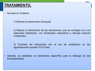 TRATAMIENTO.
• Se basa en 3 pilares.
1) Eliminar la obstrucción bronquial.
2) Mejorar la eliminación de las secreciones, que se consigue con una
adecuada hidratación, con fisioterapia respiratoria y drenaje postural
mantenidos.
3) Controlar las infecciones con el uso de antibióticos en las
agudizaciones durante 10-15 días.
• Además, se establece un tratamiento específico para la etiologia de las
bronquiectasias.
 