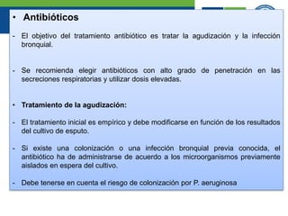 • Antibióticos
- El objetivo del tratamiento antibiótico es tratar la agudización y la infección
bronquial.
- Se recomienda elegir antibióticos con alto grado de penetración en las
secreciones respiratorias y utilizar dosis elevadas.
• Tratamiento de la agudización:
- El tratamiento inicial es empírico y debe modificarse en función de los resultados
del cultivo de esputo.
- Si existe una colonización o una infección bronquial previa conocida, el
antibiótico ha de administrarse de acuerdo a los microorganismos previamente
aislados en espera del cultivo.
- Debe tenerse en cuenta el riesgo de colonización por P. aeruginosa
 