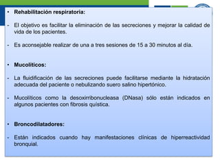 • Rehabilitación respiratoria:
- El objetivo es facilitar la eliminación de las secreciones y mejorar la calidad de
vida de los pacientes.
- Es aconsejable realizar de una a tres sesiones de 15 a 30 minutos al día.
• Mucolíticos:
- La fluidificación de las secreciones puede facilitarse mediante la hidratación
adecuada del paciente o nebulizando suero salino hipertónico.
- Mucolíticos como la desoxirribonucleasa (DNasa) sólo están indicados en
algunos pacientes con fibrosis quística.
• Broncodilatadores:
- Están indicados cuando hay manifestaciones clínicas de hiperreactividad
bronquial.
 