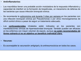 • Antiinflamatorios:
- Los macrólidos tienen una probable acción moduladora de la respuesta inflamatoria y
capacidad de interferir en la formación de biopelículas, un mecanismo de defensa de
las bacterias que causa infección bronquial crónica.
- Se recomienda la azitromicina oral durante 3 días por semana en los pacientes con
una infección bronquial crónica por Pseudomonas o por otros microorganismos de
difícil control clínico a pesar de seguir un tratamiento adecuado.
- Los corticoesteroides inhalados están indicados en los pacientes con
manifestaciones clínicas de hiperreactividad bronquial. También pueden ser eficaces
en los enfermos con mayor volumen de esputo, aunque no están recomendados de
forma rutinaria si no se objetiva un beneficio individual claro.
• Vacunas:
- Es aconsejable la vacunación antigripal y la antineumocócica en todos los casos.
 