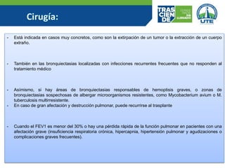 - Está indicada en casos muy concretos, como son la extirpación de un tumor o la extracción de un cuerpo
extraño.
- También en las bronquiectasias localizadas con infecciones recurrentes frecuentes que no responden al
tratamiento médico
- Asímismo, si hay áreas de bronquiectasias responsables de hemoptisis graves, o zonas de
bronquiectasias sospechosas de albergar microorganismos resistentes, como Mycobacterium avium o M.
tuberculosis multirresistente.
- En caso de gran afectación y destrucción pulmonar, puede recurrirse al trasplante
- Cuando el FEV1 es menor del 30% o hay una pérdida rápida de la función pulmonar en pacientes con una
afectación grave (insuficiencia respiratoria crónica, hipercapnia, hipertensión pulmonar y agudizaciones o
complicaciones graves frecuentes).
 