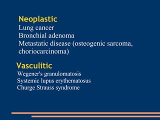 Neoplastic Lung cancer Bronchial adenoma Metastatic disease (osteogenic sarcoma, choriocarcinoma)  Vasculitic   Wegener's granulomatosis  Systemic lupus erythematosus  Churge Strauss syndrome 
