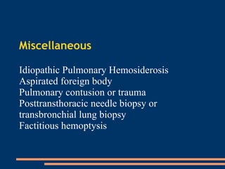 Miscellaneous Idiopathic Pulmonary Hemosiderosis Aspirated foreign body Pulmonary contusion or trauma Posttransthoracic needle biopsy or transbronchial lung biopsy  Factitious hemoptysis  