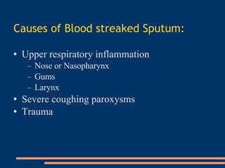 Causes of Blood streaked Sputum :   Upper respiratory inflammation   Nose or Nasopharynx   Gums   Larynx   Severe coughing paroxysms   Trauma   