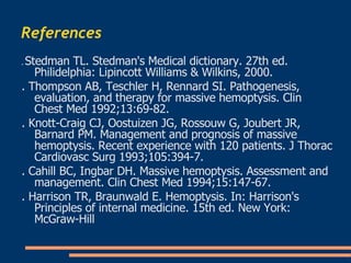 References   .  Stedman TL. Stedman's Medical dictionary. 27th ed. Philidelphia: Lipincott Williams & Wilkins, 2000 . .  Thompson AB, Teschler H, Rennard SI. Pathogenesis, evaluation, and therapy for massive hemoptysis. Clin Chest Med 1992;13:69-82 . .  Knott-Craig CJ, Oostuizen JG, Rossouw G, Joubert JR, Barnard PM. Management and prognosis of massive hemoptysis. Recent experience with 120 patients. J Thorac Cardiovasc Surg 1993;105:394-7 . .  Cahill BC, Ingbar DH. Massive hemoptysis. Assessment and management. Clin Chest Med 1994;15:147-67 . .  Harrison TR, Braunwald E. Hemoptysis. In: Harrison's Principles of internal medicine. 15th ed. New York: McGraw-Hill  