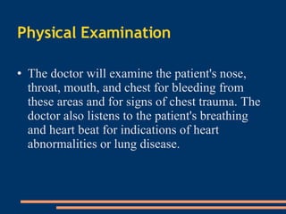 Physical Examination The doctor will examine the patient's nose, throat, mouth, and chest for bleeding from these areas and for signs of chest trauma. The doctor also listens to the patient's breathing and heart beat for indications of heart abnormalities or lung disease . 
