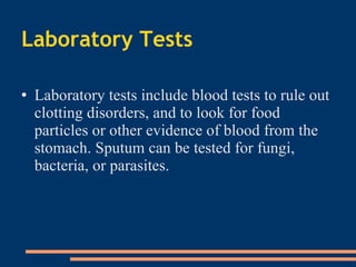 Laboratory Tests Laboratory tests include blood tests to rule out clotting disorders, and to look for food particles or other evidence of blood from the stomach. Sputum can be tested for fungi, bacteria, or parasites . 