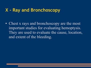 X - Ray and Bronchoscopy Chest x rays and bronchoscopy are the most important studies for evaluating hemoptysis. They are used to evaluate the cause, location, and extent of the bleeding.  