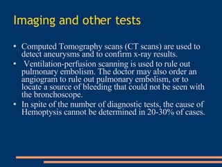 Imaging and other tests Computed Tomography scans (CT scans) are used to detect aneurysms and to confirm x-ray results. Ventilation-perfusion scanning is used to rule out pulmonary embolism. The doctor may also order an angiogram to rule out pulmonary embolism, or to locate a source of bleeding that could not be seen with the bronchoscope . In spite of the number of diagnostic tests, the cause of Hemoptysis cannot be determined in 20-30% of cases . 