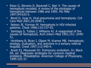 Reisz G, Stevens D, Boutwell C, Nair V. The causes of hemoptysis revisited. A review of the etiologies of hemoptysis between 1986 and 1995. Mo Med 1997;94:633-5 . Bond D, Vyas H. Viral pneumonia and hemoptysis. Crit Care Med 2001;29:2040-1 . Nelson JE, Forman M. Hemoptysis in HIV-infected patients. Chest 1996;110:737-43 . Santiago S, Tobias J, Williams AJ. A reappraisal of the causes of hemoptysis. Arch Intern Med 1991;151: 2449-51 . Hirshberg B, Biran I, Glazer M, Kramer MR. Hemoptysis: etiology, evaluation, and outcome in a tertiary referral hospital. Chest 1997;112:440-4 . Anish EJ, Mayewski RJ. Pulmonary embolism. In: Black ER, ed. Diagnostic strategies for common medical problems. Philadelphia: American College of Physicians, 1999:325-37 . 