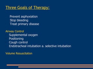 Three Goals of Therapy : Prevent asphyxiation   Stop bleeding   Treat primary disease   Airway Control   Supplemental oxygen   Positioning   Cough control   Endotracheal intubation a. selective intubation   Volume Resuscitation   