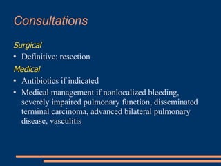 Consultations   Surgical   Definitive: resection   Medical   Antibiotics if indicated   Medical management if nonlocalized bleeding, severely impaired pulmonary function, disseminated terminal carcinoma, advanced bilateral pulmonary disease, vasculitis   