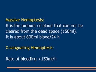 Massive Hemoptesis: It is the amount of blood that can not be  cleared from the dead space (150ml). It is about 600ml blood/24 h X-sanguating Hemoptesis: Rate of bleeding >150ml/h 