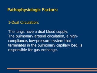 Pathophysiologic Factors:  1-Dual Circulation: The lungs have a dual blood supply.  The pulmonary arterial circulation, a high-compliance, low-pressure system that terminates in the pulmonary capillary bed, is responsible for gas exchange.  