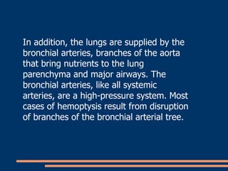 In addition, the lungs are supplied by the bronchial arteries, branches of the aorta that bring nutrients to the lung parenchyma and major airways. The bronchial arteries, like all systemic arteries, are a high-pressure system. Most cases of hemoptysis result from disruption of branches of the bronchial arterial tree.  