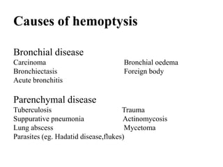 Causes of hemoptysis

Bronchial disease
Carcinoma                          Bronchial oedema
Bronchiectasis                     Foreign body
Acute bronchitis

Parenchymal disease
Tuberculosis                         Trauma
Suppurative pneumonia                Actinomycosis
Lung abscess                          Mycetoma
Parasites (eg. Hadatid disease,flukes)
 