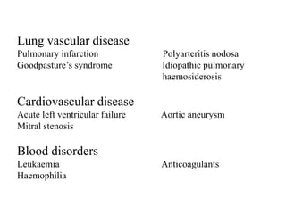 Lung vascular disease
Pulmonary infarction             Polyarteritis nodosa
Goodpasture’s syndrome           Idiopathic pulmonary
                                 haemosiderosis

Cardiovascular disease
Acute left ventricular failure   Aortic aneurysm
Mitral stenosis

Blood disorders
Leukaemia                        Anticoagulants
Haemophilia
 