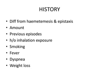 HISTORY
•   Diff from haemetemesis & epistaxis
•   Amount
•   Previous episodes
•   h/o inhalation exposure
•   Smoking
•   Fever
•   Dyspnea
•   Weight loss
 