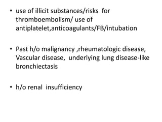 • use of illicit substances/risks for
  thromboembolism/ use of
  antiplatelet,anticoagulants/FB/intubation

• Past h/o malignancy ,rheumatologic disease,
  Vascular disease, underlying lung disease-like
  bronchiectasis

• h/o renal insufficiency
 