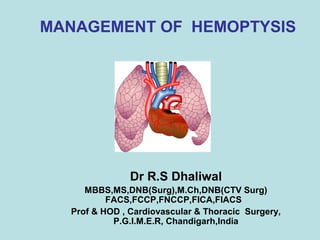 MANAGEMENT OF HEMOPTYSIS 
Dr R.S Dhaliwal 
MBBS,MS,DNB(Surg),M.Ch,DNB(CTV Surg) 
FACS,FCCP,FNCCP,FICA,FIACS 
Prof & HOD , Cardiovascular & Thoracic Surgery, 
P.G.I.M.E.R, Chandigarh,India 
 