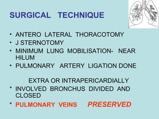 SURGICAL TECHNIQUE 
• ANTERO LATERAL THORACOTOMY 
• J STERNOTOMY 
• MINIMUM LUNG MOBILISATION- NEAR 
HILUM 
• PULMONARY ARTERY LIGATION DONE 
EXTRA OR INTRAPERICARDIALLY 
* INVOLVED BRONCHUS DIVIDED AND 
CLOSED 
* PULMONARY VEINS PRESERVED 
 