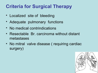 Criteria for Surgical Therapy 
• Localized site of bleeding 
• Adequate pulmonary functions 
• No medical contrindications 
• Resectable Br. carcinoma without distant 
metastases 
• No mitral valve disease ( requiring cardiac 
surgery) 
 