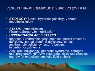 VENOUS THROMBOEMBOLIC DISORDERS (DVT & PE) ETIOLOGY:  Stasis, Hypercoagulability, Venous endothelial injury  STASIS :  Immobilisation (Trauma,Surgery,Immobilisation) HYPERCOAGULABLE STATES : Inherited : Prothrombin gene mutation, partial protein C deficiency, partial protein S deficiency, partial antithrombin deficiency,factor V Leiden, hyperhomocystinemia Acquired : Malignancy, nephrotic syndrome, estrogen use, pregnancy, HIT,APA syndrome, sickle cell disease, marrow fat embolism, amniotic fluid embolism  